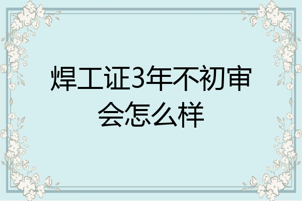 焊工证3年不初审会怎么样