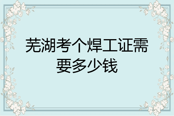 芜湖考个焊工证需要多少钱
