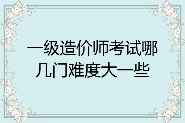 一级造价师考试哪几门难度大一些