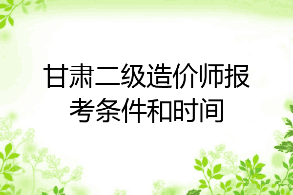 甘肃二级造价师报考条件和时间