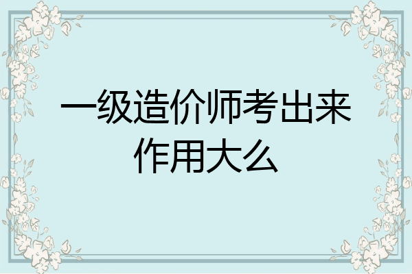 一级造价师考出来作用大么