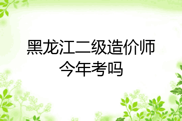 黑龙江二级造价师今年考吗