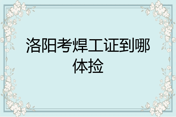 洛阳考焊工证到哪体捡