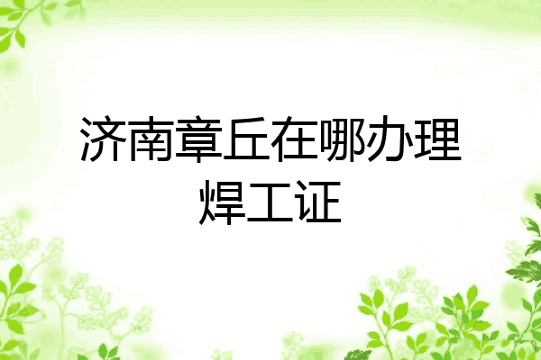 济南章丘在哪办理焊工证
