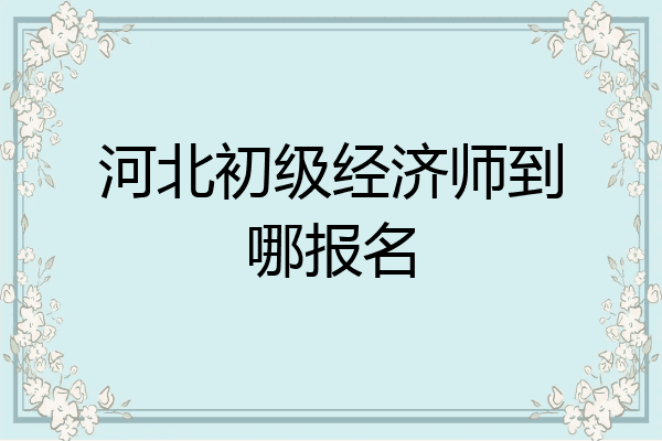 河北初级经济师到哪报名