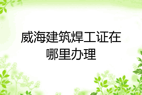 威海建筑焊工证在哪里办理
