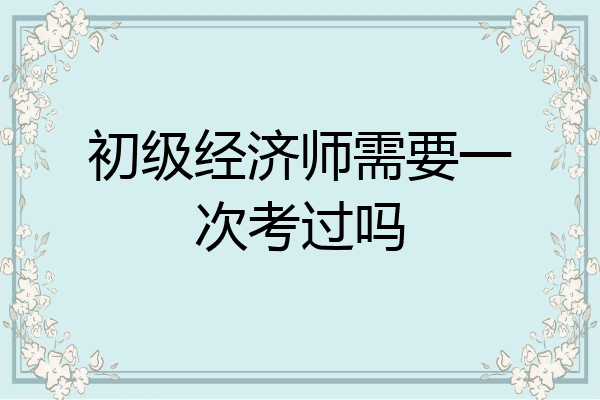初级经济师需要一次考过吗