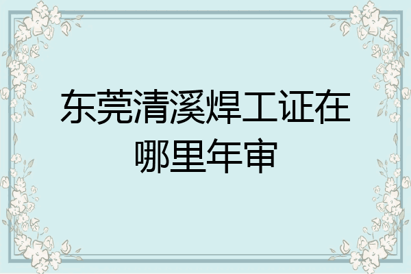 东莞清溪焊工证在哪里年审