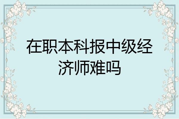 在职本科报中级经济师难吗