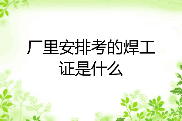 厂里安排考的焊工证是什么
