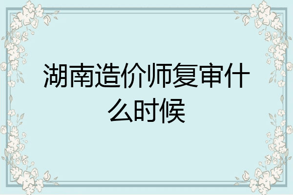 湖南造价师复审什么时候