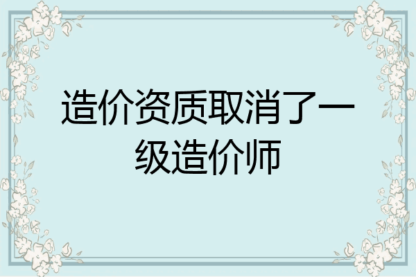 造价资质取消了一级造价师