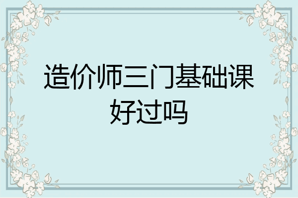 造价师三门基础课好过吗