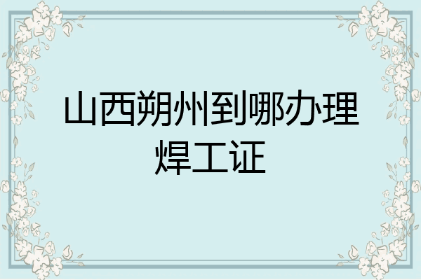 山西朔州到哪办理焊工证