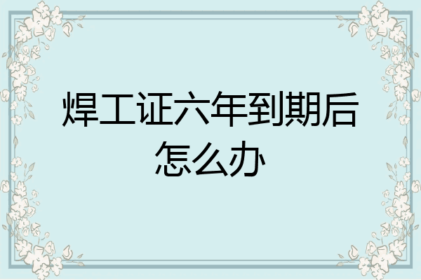 焊工证六年到期后怎么办