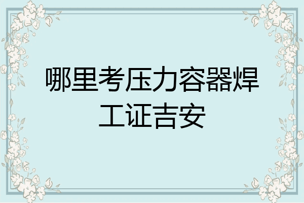 哪里考压力容器焊工证吉安