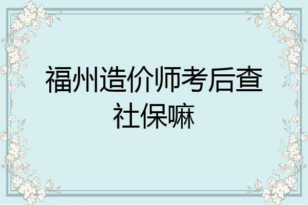 福州造价师考后查社保嘛