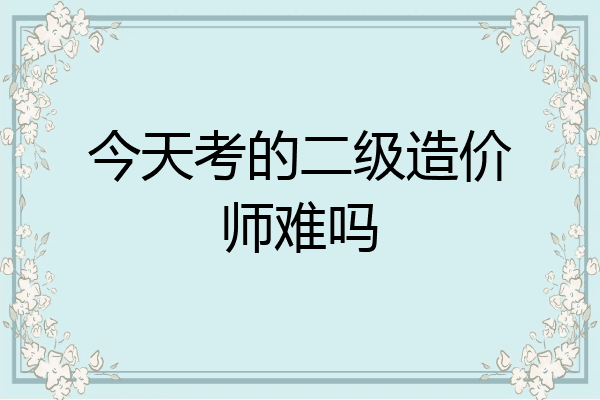 今天考的二级造价师难吗