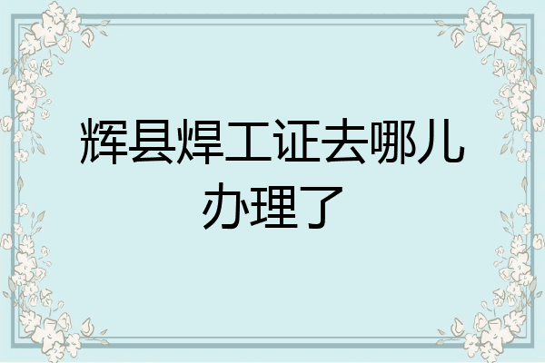 辉县焊工证去哪儿办理了
