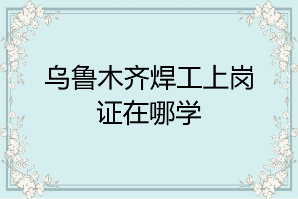 乌鲁木齐焊工上岗证在哪学