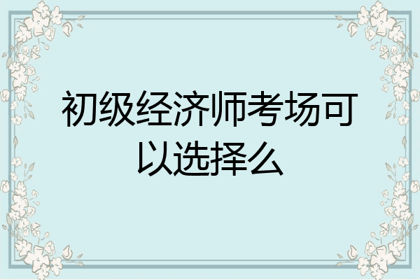 初级经济师考场可以选择么