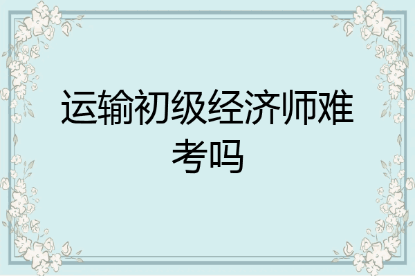 运输初级经济师难考吗