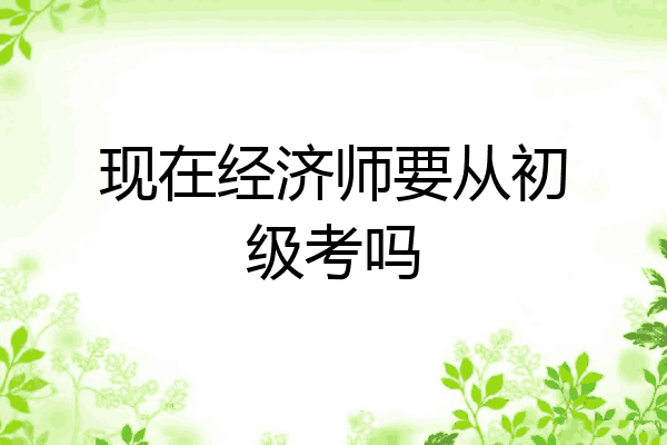 现在经济师要从初级考吗
