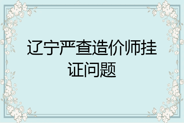辽宁严查造价师挂证问题