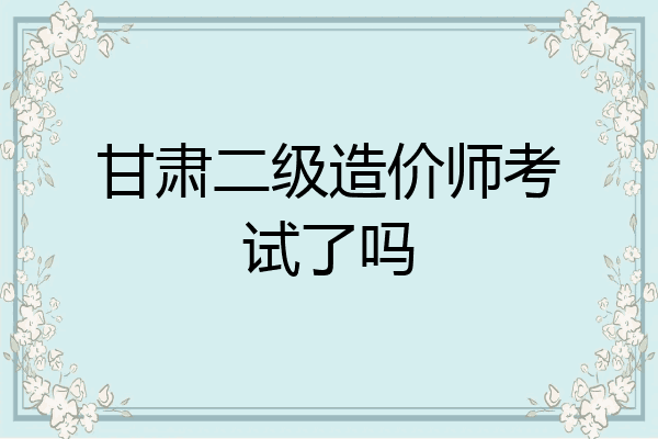 甘肃二级造价师考试了吗