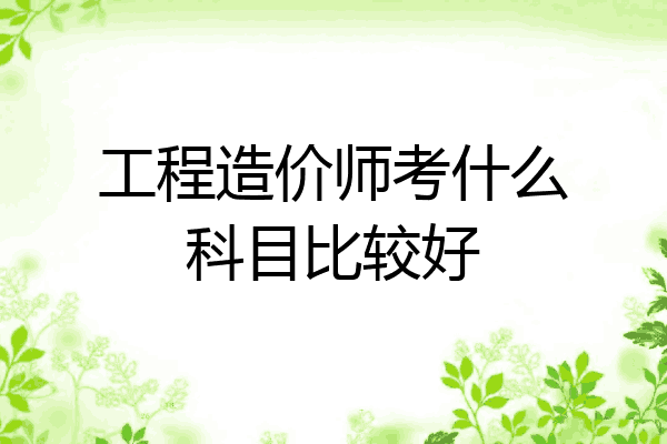 工程造价师考什么科目比较好