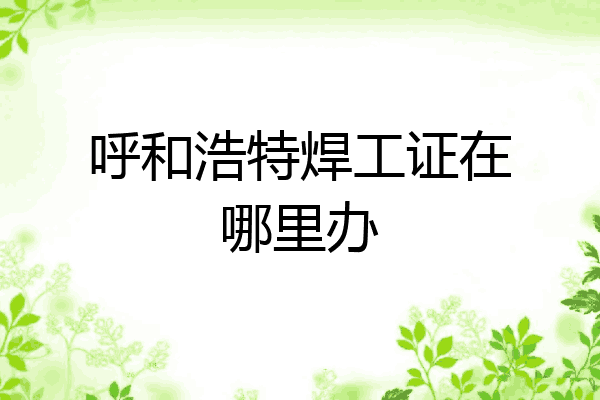 呼和浩特焊工证在哪里办