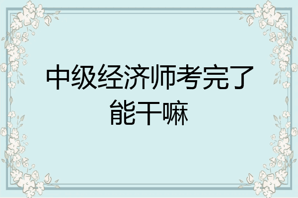 中级经济师考完了能干嘛