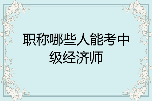 职称哪些人能考中级经济师
