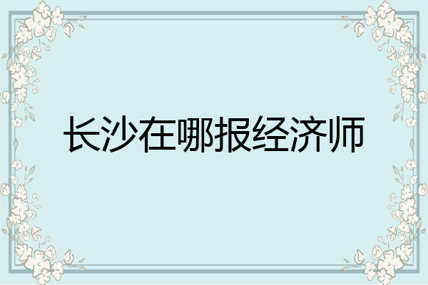 长沙在哪报经济师
