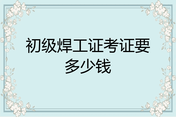 初级焊工证考证要多少钱