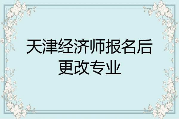 天津经济师报名后更改专业