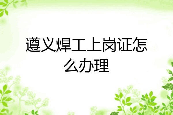 遵义焊工上岗证怎么办理