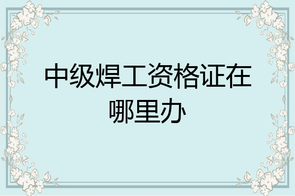 中级焊工资格证在哪里办