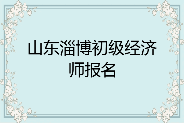 山东淄博初级经济师报名