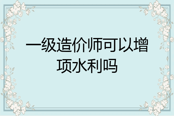 一级造价师可以增项水利吗