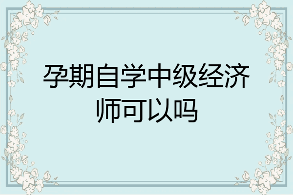孕期自学中级经济师可以吗