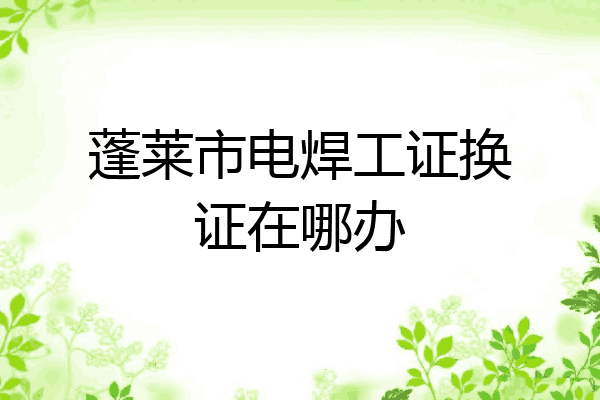 蓬莱市电焊工证换证在哪办
