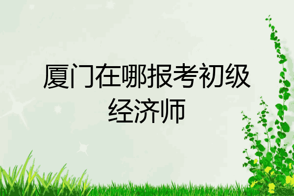 厦门在哪报考初级经济师