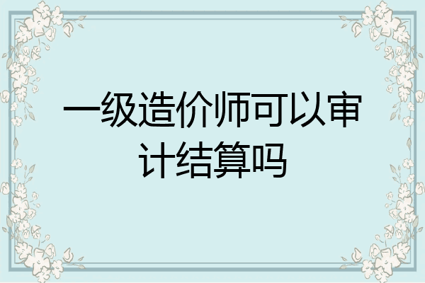 一级造价师可以审计结算吗