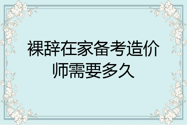 裸辞在家备考造价师需要多久