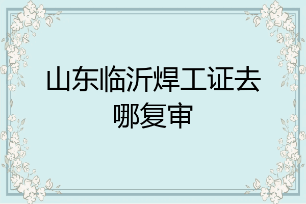 山东临沂焊工证去哪复审