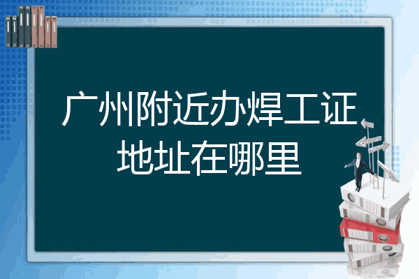 广州附近办焊工证地址在哪里