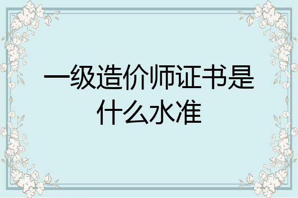 一级造价师证书是什么水准
