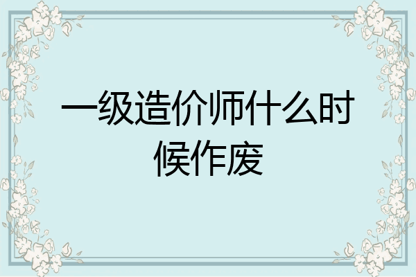 一级造价师什么时候作废