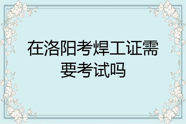 在洛阳考焊工证需要考试吗